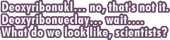 Deoxyribonukl... no, that's not it. Deoxyribonueclay... wait.... What do we look like, scientists?